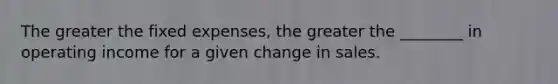 The greater the fixed expenses, the greater the ________ in operating income for a given change in sales.