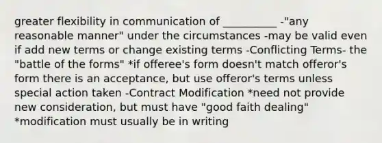 greater flexibility in communication of __________ -"any reasonable manner" under the circumstances -may be valid even if add new terms or change existing terms -Conflicting Terms- the "battle of the forms" *if offeree's form doesn't match offeror's form there is an acceptance, but use offeror's terms unless special action taken -Contract Modification *need not provide new consideration, but must have "good faith dealing" *modification must usually be in writing