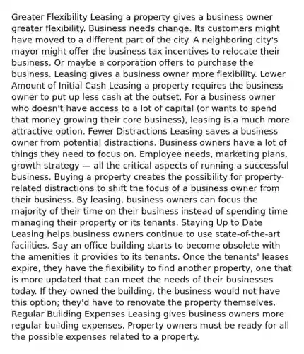 Greater Flexibility Leasing a property gives a business owner greater flexibility. Business needs change. Its customers might have moved to a different part of the city. A neighboring city's mayor might offer the business tax incentives to relocate their business. Or maybe a corporation offers to purchase the business. Leasing gives a business owner more flexibility. Lower Amount of Initial Cash Leasing a property requires the business owner to put up less cash at the outset. For a business owner who doesn't have access to a lot of capital (or wants to spend that money growing their core business), leasing is a much more attractive option. Fewer Distractions Leasing saves a business owner from potential distractions. Business owners have a lot of things they need to focus on. Employee needs, marketing plans, growth strategy — all the critical aspects of running a successful business. Buying a property creates the possibility for property-related distractions to shift the focus of a business owner from their business. By leasing, business owners can focus the majority of their time on their business instead of spending time managing their property or its tenants. Staying Up to Date Leasing helps business owners continue to use state-of-the-art facilities. Say an office building starts to become obsolete with the amenities it provides to its tenants. Once the tenants' leases expire, they have the flexibility to find another property, one that is more updated that can meet the needs of their businesses today. If they owned the building, the business would not have this option; they'd have to renovate the property themselves. Regular Building Expenses Leasing gives business owners more regular building expenses. Property owners must be ready for all the possible expenses related to a property.