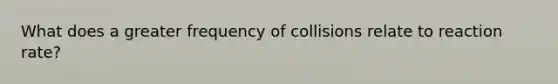 What does a greater frequency of collisions relate to reaction rate?