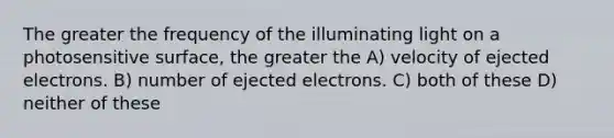 The greater the frequency of the illuminating light on a photosensitive surface, the greater the A) velocity of ejected electrons. B) number of ejected electrons. C) both of these D) neither of these