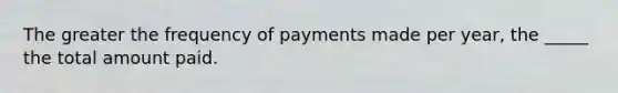 The greater the frequency of payments made per year, the _____ the total amount paid.