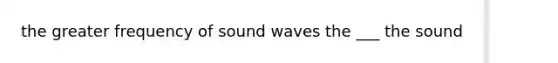 the greater frequency of sound waves the ___ the sound