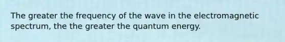 The greater the frequency of the wave in the electromagnetic spectrum, the the greater the quantum energy.