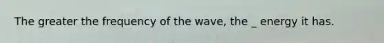 The greater the frequency of the wave, the _ energy it has.