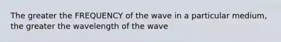 The greater the FREQUENCY of the wave in a particular medium, the greater the wavelength of the wave