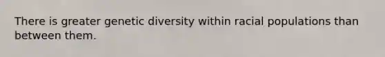 There is greater genetic diversity within racial populations than between them.