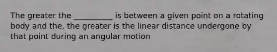 The greater the __________ is between a given point on a rotating body and the, the greater is the linear distance undergone by that point during an angular motion