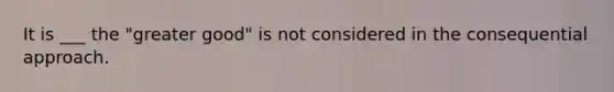 It is ___ the "greater good" is not considered in the consequential approach.