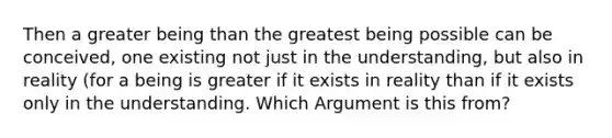 Then a greater being than the greatest being possible can be conceived, one existing not just in the understanding, but also in reality (for a being is greater if it exists in reality than if it exists only in the understanding. Which Argument is this from?