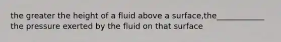 the greater the height of a fluid above a surface,the____________ the pressure exerted by the fluid on that surface