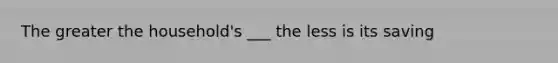 The greater the household's ___ the less is its saving