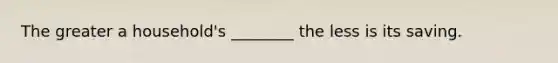 The greater a household's ________ the less is its saving.