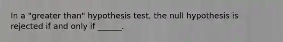 In a "greater than" hypothesis test, the null hypothesis is rejected if and only if ______.