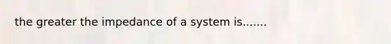 the greater the impedance of a system is.......