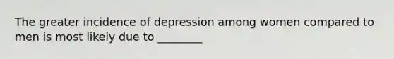 The greater incidence of depression among women compared to men is most likely due to ________