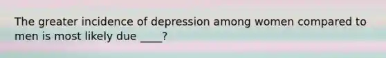 The greater incidence of depression among women compared to men is most likely due ____?