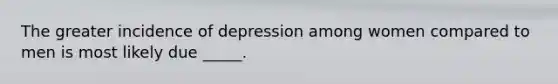 The greater incidence of depression among women compared to men is most likely due _____.