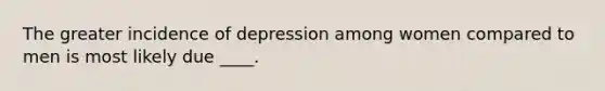 The greater incidence of depression among women compared to men is most likely due ____.