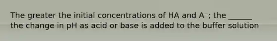 The greater the initial concentrations of HA and A⁻; the ______ the change in pH as acid or base is added to the buffer solution