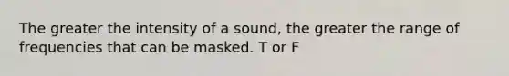 The greater the intensity of a sound, the greater the range of frequencies that can be masked. T or F