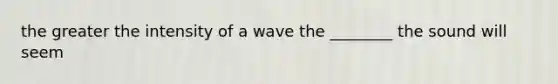 the greater the intensity of a wave the ________ the sound will seem