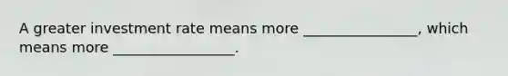 A greater investment rate means more ________________, which means more _________________.