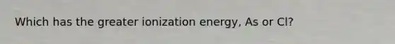 Which has the greater ionization energy, As or Cl?