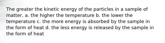 The greater the kinetic energy of the particles in a sample of matter, a. the higher the temperature b. the lower the temperature c. the more energy is absorbed by the sample in the form of heat d. the less energy is released by the sample in the form of heat