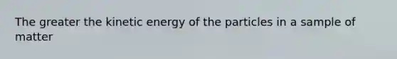 The greater the kinetic energy of the particles in a sample of matter