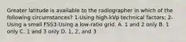 Greater latitude is available to the radiographer in which of the following circumstances? 1-Using high-kVp technical factors; 2-Using a small FSS3-Using a low-ratio grid. A. 1 and 2 only B. 1 only C. 1 and 3 only D. 1, 2, and 3