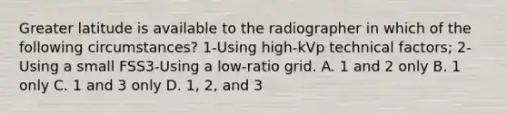 Greater latitude is available to the radiographer in which of the following circumstances? 1-Using high-kVp technical factors; 2-Using a small FSS3-Using a low-ratio grid. A. 1 and 2 only B. 1 only C. 1 and 3 only D. 1, 2, and 3