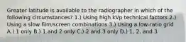 Greater latitude is available to the radiographer in which of the following circumstances? 1.) Using high kVp technical factors 2.) Using a slow film/screen combinations 3.) Using a low-ratio grid A.) 1 only B.) 1 and 2 only C.) 2 and 3 only D.) 1, 2, and 3