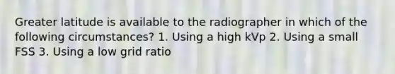 Greater latitude is available to the radiographer in which of the following circumstances? 1. Using a high kVp 2. Using a small FSS 3. Using a low grid ratio