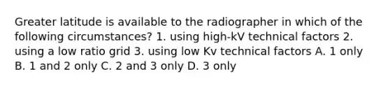 Greater latitude is available to the radiographer in which of the following circumstances? 1. using high-kV technical factors 2. using a low ratio grid 3. using low Kv technical factors A. 1 only B. 1 and 2 only C. 2 and 3 only D. 3 only