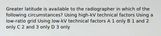 Greater latitude is available to the radiographer in which of the following circumstances? Using high-kV technical factors Using a low-ratio grid Using low-kV technical factors A 1 only B 1 and 2 only C 2 and 3 only D 3 only