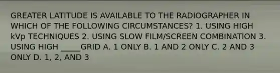 GREATER LATITUDE IS AVAILABLE TO THE RADIOGRAPHER IN WHICH OF THE FOLLOWING CIRCUMSTANCES? 1. USING HIGH kVp TECHNIQUES 2. USING SLOW FILM/SCREEN COMBINATION 3. USING HIGH _____GRID A. 1 ONLY B. 1 AND 2 ONLY C. 2 AND 3 ONLY D. 1, 2, AND 3