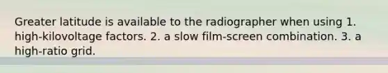 Greater latitude is available to the radiographer when using 1. high-kilovoltage factors. 2. a slow film-screen combination. 3. a high-ratio grid.