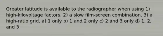 Greater latitude is available to the radiographer when using 1) high-kilovoltage factors. 2) a slow film-screen combination. 3) a high-ratio grid. a) 1 only b) 1 and 2 only c) 2 and 3 only d) 1, 2, and 3