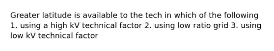 Greater latitude is available to the tech in which of the following 1. using a high kV technical factor 2. using low ratio grid 3. using low kV technical factor