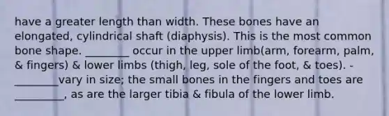 have a greater length than width. These bones have an elongated, cylindrical shaft (diaphysis). This is the most common bone shape. ________ occur in the upper limb(arm, forearm, palm, & fingers) & lower limbs (thigh, leg, sole of the foot, & toes). -________vary in size; the small bones in the fingers and toes are _________, as are the larger tibia & fibula of the lower limb.