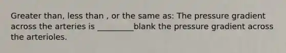 Greater than, less than , or the same as: The pressure gradient across the arteries is _________blank the pressure gradient across the arterioles.