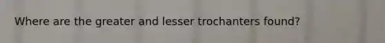 Where are the greater and lesser trochanters found?