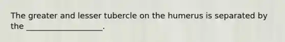 The greater and lesser tubercle on the humerus is separated by the ___________________.