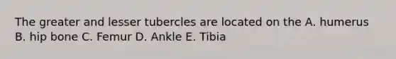 The greater and lesser tubercles are located on the A. humerus B. hip bone C. Femur D. Ankle E. Tibia