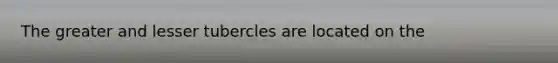 The greater and lesser tubercles are located on the