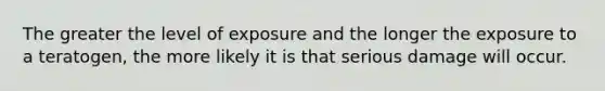 The greater the level of exposure and the longer the exposure to a teratogen, the more likely it is that serious damage will occur.