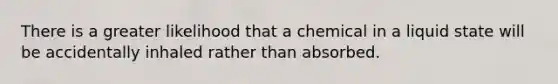 There is a greater likelihood that a chemical in a liquid state will be accidentally inhaled rather than absorbed.