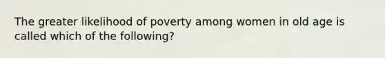 The greater likelihood of poverty among women in old age is called which of the following?