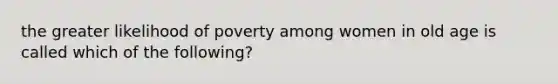 the greater likelihood of poverty among women in old age is called which of the following?